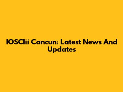 IOSCIii Cancun: Latest News And Updates