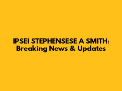 IPSEI STEPHENSESE A SMITH: Breaking News & Updates