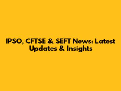 IPSO, CFTSE & SEFT News: Latest Updates & Insights