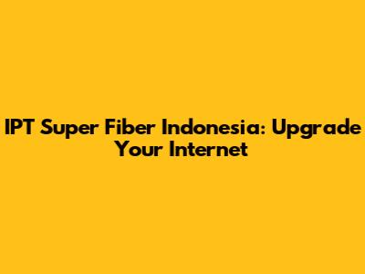 IPT Super Fiber Indonesia: Upgrade Your Internet