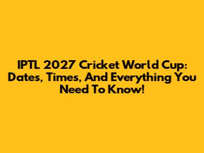 IPTL 2027 Cricket World Cup: Dates, Times, And Everything You Need To Know!