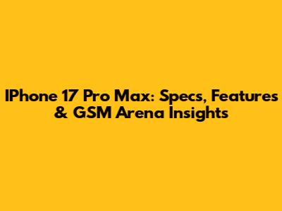 IPhone 17 Pro Max: Specs, Features & GSM Arena Insights