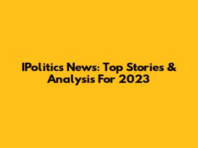 IPolitics News: Top Stories & Analysis For 2023