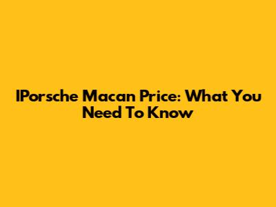 IPorsche Macan Price: What You Need To Know