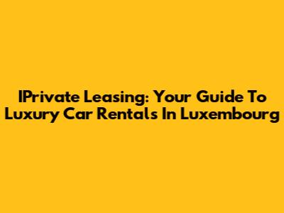 IPrivate Leasing: Your Guide To Luxury Car Rentals In Luxembourg