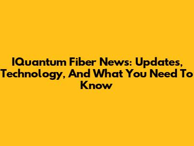 IQuantum Fiber News: Updates, Technology, And What You Need To Know
