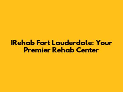 IRehab Fort Lauderdale: Your Premier Rehab Center