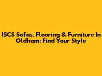 ISCS Sofas, Flooring & Furniture In Oldham: Find Your Style