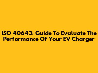 ISO 40643: Guide To Evaluate The Performance Of Your EV Charger