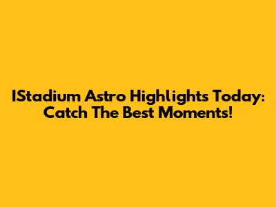 IStadium Astro Highlights Today: Catch The Best Moments!