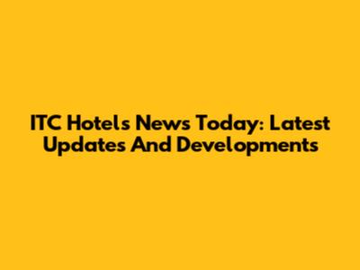 ITC Hotels News Today: Latest Updates And Developments