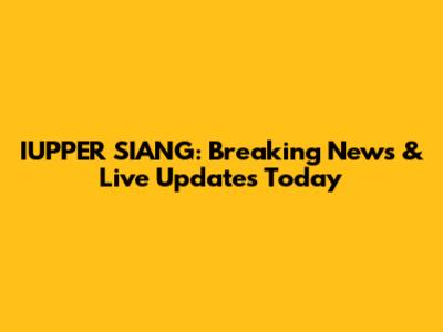 IUPPER SIANG: Breaking News & Live Updates Today