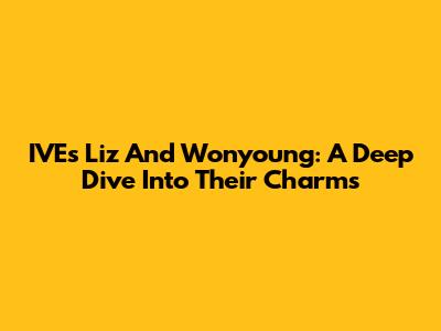 IVE's Liz And Wonyoung: A Deep Dive Into Their Charms