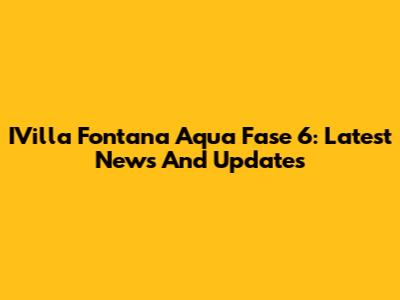 IVilla Fontana Aqua Fase 6: Latest News And Updates