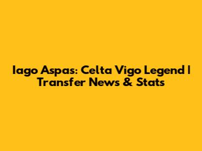 Iago Aspas: Celta Vigo Legend | Transfer News & Stats