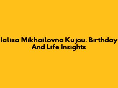 Ialisa Mikhailovna Kujou: Birthday And Life Insights