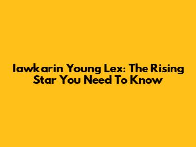 Iawkarin Young Lex: The Rising Star You Need To Know