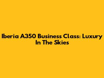 Iberia A350 Business Class: Luxury In The Skies