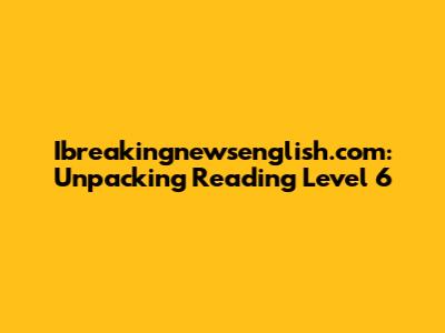 Ibreakingnewsenglish.com: Unpacking Reading Level 6
