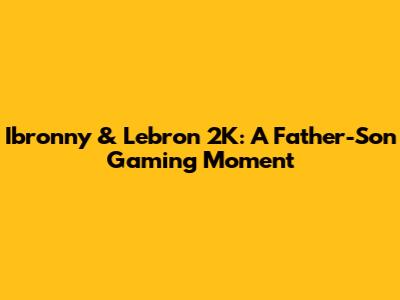 Ibronny & Lebron 2K: A Father-Son Gaming Moment