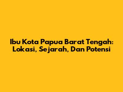 Ibu Kota Papua Barat Tengah: Lokasi, Sejarah, Dan Potensi