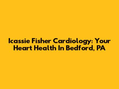 Icassie Fisher Cardiology: Your Heart Health In Bedford, PA