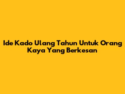 Ide Kado Ulang Tahun Untuk Orang Kaya Yang Berkesan