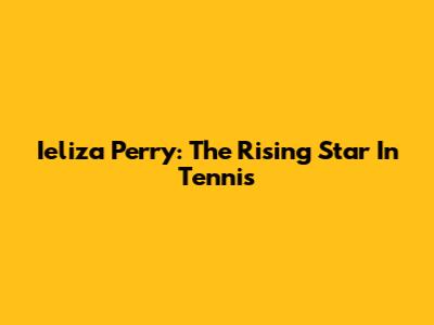 Ieliza Perry: The Rising Star In Tennis
