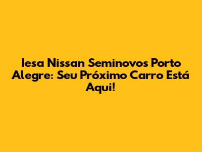 Iesa Nissan Seminovos Porto Alegre: Seu Próximo Carro Está Aqui!