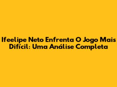 Ifeelipe Neto Enfrenta O Jogo Mais Difícil: Uma Análise Completa