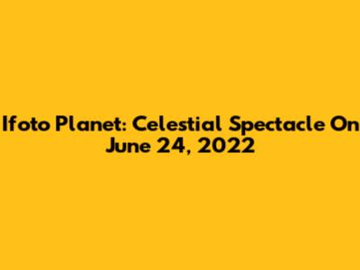 Ifoto Planet: Celestial Spectacle On June 24, 2022