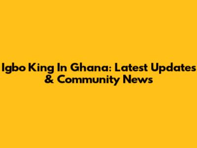 Igbo King In Ghana: Latest Updates & Community News
