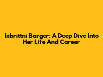 Iiibrittni Barger: A Deep Dive Into Her Life And Career