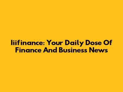 Iiifinance: Your Daily Dose Of Finance And Business News