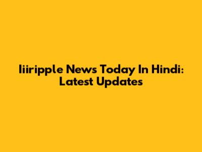Iiiripple News Today In Hindi: Latest Updates