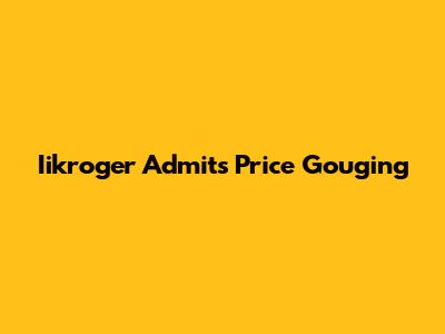 Iikroger Admits Price Gouging