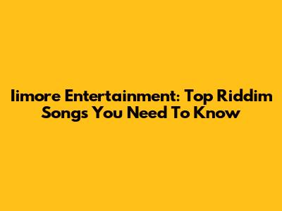 Iimore Entertainment: Top Riddim Songs You Need To Know