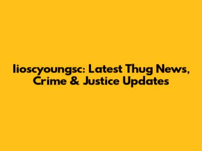 Iioscyoungsc: Latest Thug News, Crime & Justice Updates