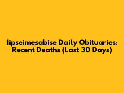 Iipseimesabise Daily Obituaries: Recent Deaths (Last 30 Days)