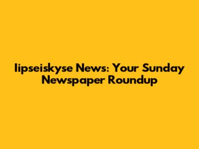 Iipseiskyse News: Your Sunday Newspaper Roundup