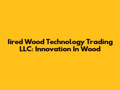 Iired Wood Technology Trading LLC: Innovation In Wood