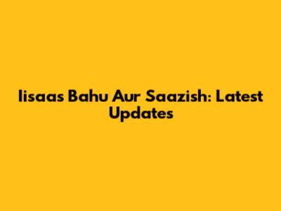 Iisaas Bahu Aur Saazish: Latest Updates