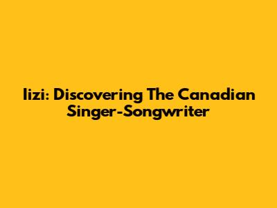 Iizi: Discovering The Canadian Singer-Songwriter