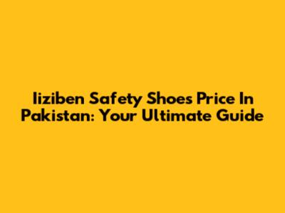 Iiziben Safety Shoes Price In Pakistan: Your Ultimate Guide