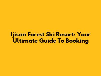 Ijisan Forest Ski Resort: Your Ultimate Guide To Booking