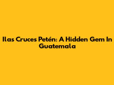 Ilas Cruces Petén: A Hidden Gem In Guatemala