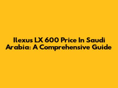 Ilexus LX 600 Price In Saudi Arabia: A Comprehensive Guide