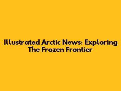 Illustrated Arctic News: Exploring The Frozen Frontier