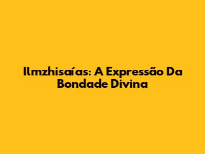 Ilmzhisaías: A Expressão Da Bondade Divina