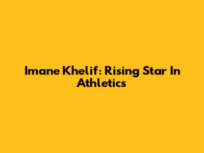 Imane Khelif: Rising Star In Athletics